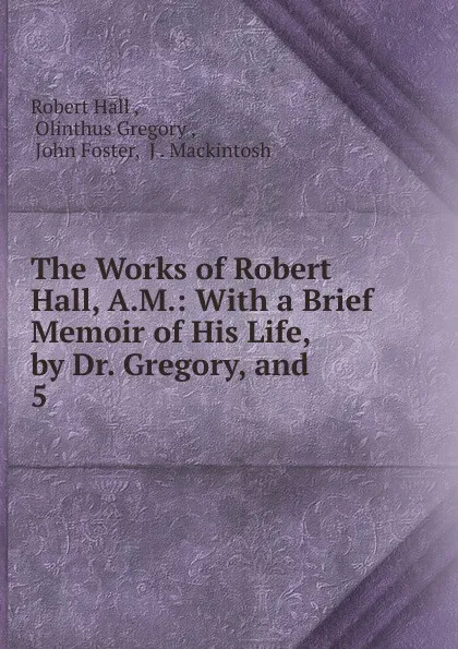 Обложка книги The Works of Robert Hall, A.M.: With a Brief Memoir of His Life, by Dr. Gregory, and . 5, Robert Hall