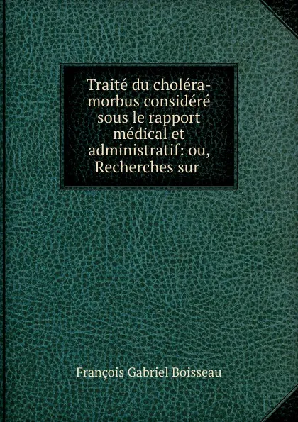 Обложка книги Traite du cholera-morbus considere sous le rapport medical et administratif: ou, Recherches sur ., François Gabriel Boisseau