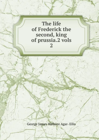 Обложка книги The life of Frederick the second, king of prussia.2 vols. 2, George James Welbore Agar-Ellis