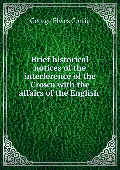 Обложка книги Brief historical notices of the interference of the Crown with the affairs of the English ., George Elwes Corrie