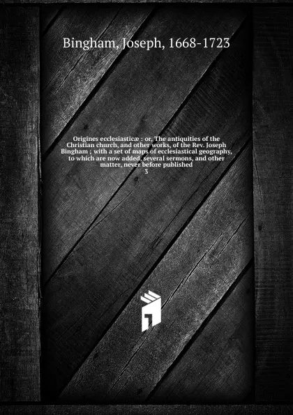 Обложка книги Origines ecclesiasticae : or, The antiquities of the Christian church, and other works, of the Rev. Joseph Bingham ; with a set of maps of ecclesiastical geography, to which are now added, several sermons, and other matter, never before published. 3, Joseph Bingham