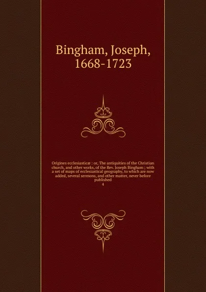 Обложка книги Origines ecclesiasticae : or, The antiquities of the Christian church, and other works, of the Rev. Joseph Bingham ; with a set of maps of ecclesiastical geography, to which are now added, several sermons, and other matter, never before published. 4, Joseph Bingham