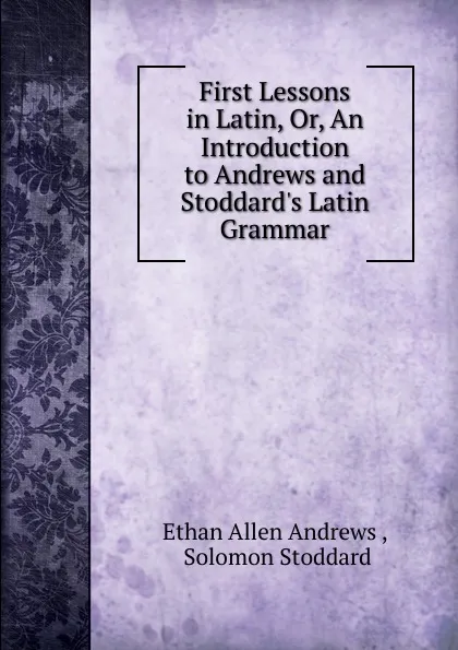 Обложка книги First Lessons in Latin, Or, An Introduction to Andrews and Stoddard.s Latin Grammar, Ethan Allen Andrews