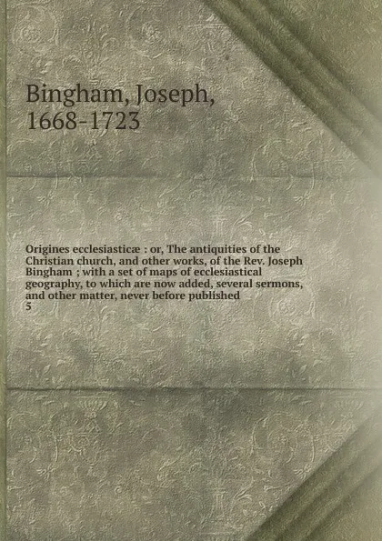 Обложка книги Origines ecclesiasticae : or, The antiquities of the Christian church, and other works, of the Rev. Joseph Bingham ; with a set of maps of ecclesiastical geography, to which are now added, several sermons, and other matter, never before published. 5, Joseph Bingham