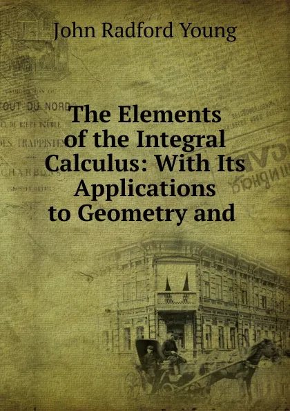 Обложка книги The Elements of the Integral Calculus: With Its Applications to Geometry and ., J. R. Young