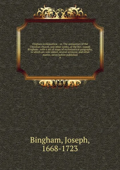 Обложка книги Origines ecclesiasticae : or, The antiquities of the Christian church, and other works, of the Rev. Joseph Bingham ; with a set of maps of ecclesiastical geography, to which are now added, several sermons, and other matter, never before published. 6, Joseph Bingham