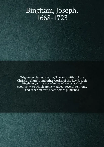 Обложка книги Origines ecclesiasticae : or, The antiquities of the Christian church, and other works, of the Rev. Joseph Bingham ; with a set of maps of ecclesiastical geography, to which are now added, several sermons, and other matter, never before published. 7, Joseph Bingham