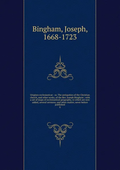 Обложка книги Origines ecclesiasticae : or, The antiquities of the Christian church, and other works, of the Rev. Joseph Bingham ; with a set of maps of ecclesiastical geography, to which are now added, several sermons, and other matter, never before published. 8, Joseph Bingham