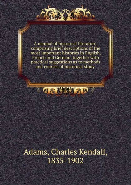Обложка книги A manual of historical literature, comprising brief descriptions of the most important histories in English, French and German, together with practical suggestions as to methods and courses of historical study, Charles Kendall Adams