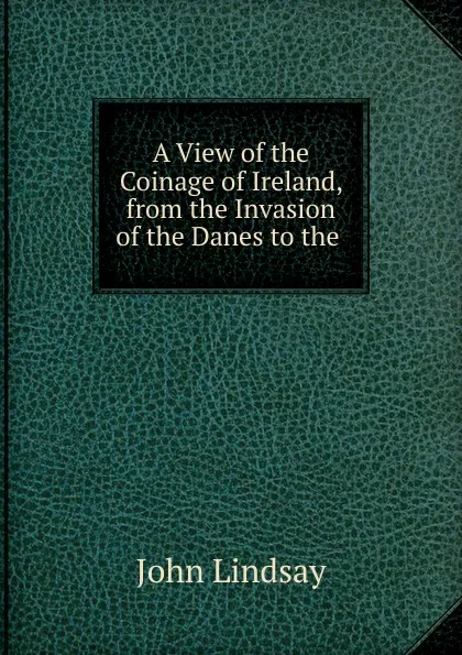 Обложка книги A View of the Coinage of Ireland, from the Invasion of the Danes to the ., John Lindsay