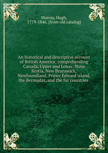 Обложка книги An historical and descriptive account of British America; comprehending Canada, Upper and Lower, Nova Scotia, New Brunswick, Newfoundland, Prince Edward island, the Bermudas, and the fur countries, Murray Hugh