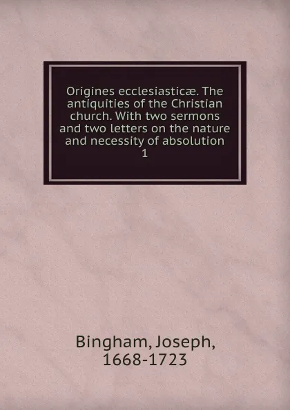 Обложка книги Origines ecclesiasticae. The antiquities of the Christian church. With two sermons and two letters on the nature and necessity of absolution. 1, Joseph Bingham