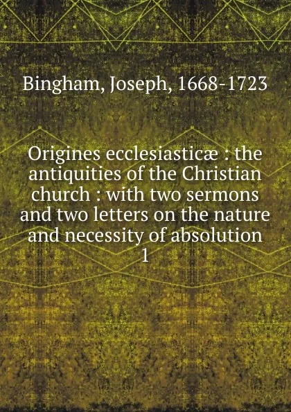 Обложка книги Origines ecclesiasticae : the antiquities of the Christian church : with two sermons and two letters on the nature and necessity of absolution. 1, Joseph Bingham