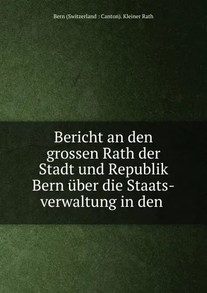 Обложка книги Bericht an den grossen Rath der Stadt und Republik Bern uber die Staats-verwaltung in den ., Bern Switzerland Kleiner Rath