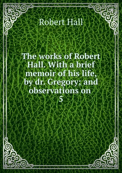 Обложка книги The works of Robert Hall. With a brief memoir of his life, by dr. Gregory; and observations on . 5, Robert Hall