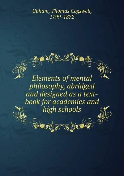 Обложка книги Elements of mental philosophy, abridged and designed as a text-book for academies and high schools, Upham Thomas Cogswell