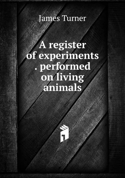 Обложка книги A register of experiments . performed on living animals, James Turner