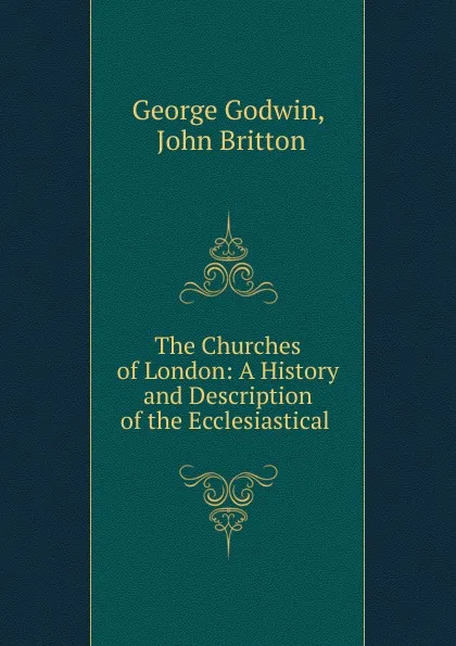 Обложка книги The Churches of London: A History and Description of the Ecclesiastical ., George Godwin