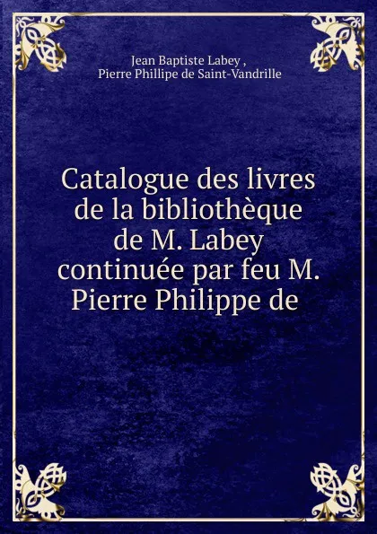 Обложка книги Catalogue des livres de la bibliotheque de M. Labey continuee par feu M. Pierre Philippe de ., Jean Baptiste Labey