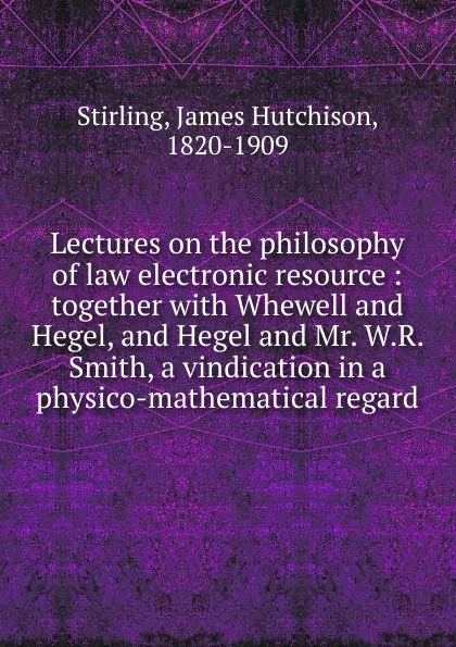 Обложка книги Lectures on the philosophy of law electronic resource : together with Whewell and Hegel, and Hegel and Mr. W.R. Smith, a vindication in a physico-mathematical regard, James Hutchison Stirling