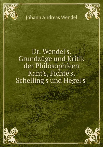 Обложка книги Dr. Wendel.s. Grundzuge und Kritik der Philosophieen Kant.s, Fichte.s, Schelling.s und Hegel.s ., Johann Andreas Wendel