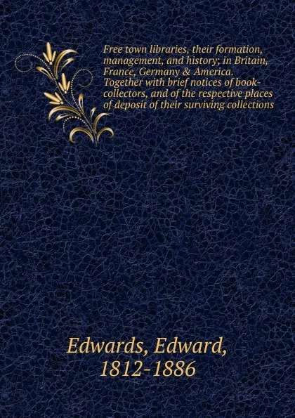 Обложка книги Free town libraries, their formation, management, and history; in Britain, France, Germany . America. Together with brief notices of book-collectors, and of the respective places of deposit of their surviving collections, Edward Edwards