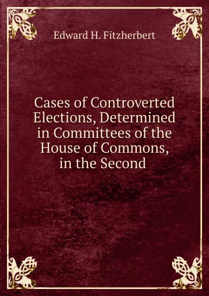 Обложка книги Cases of Controverted Elections, Determined in Committees of the House of Commons, in the Second ., Edward H. Fitzherbert