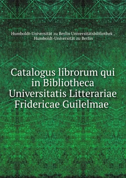 Обложка книги Catalogus librorum qui in Bibliotheca Universitatis Litterariae Fridericae Guilelmae ., Humboldt-Universität zu Berlin Universitätsbibliothek