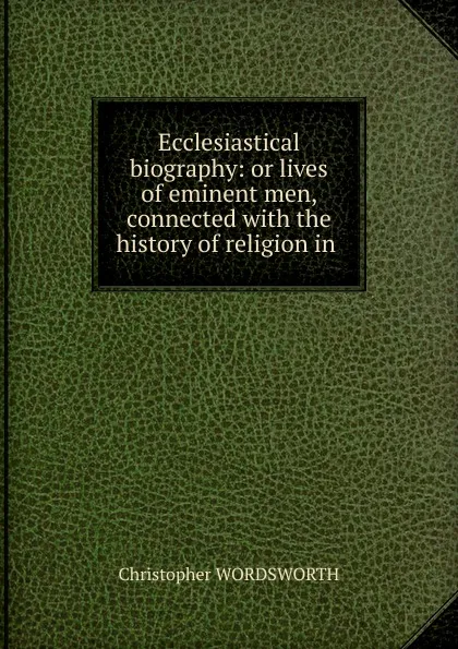 Обложка книги Ecclesiastical biography: or lives of eminent men, connected with the history of religion in ., Christopher Wordsworth