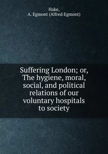 Обложка книги Suffering London; or, The hygiene, moral, social, and political relations of our voluntary hospitals to society, Alfred Egmont Hake