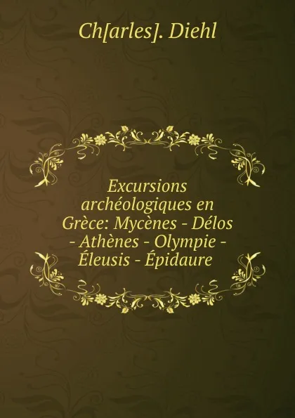 Обложка книги Excursions archeologiques en Grece: Mycenes - Delos - Athenes - Olympie - Eleusis - Epidaure ., Charles Diehl