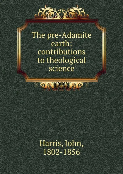 Обложка книги The pre-Adamite earth: contributions to theological science, John Harris