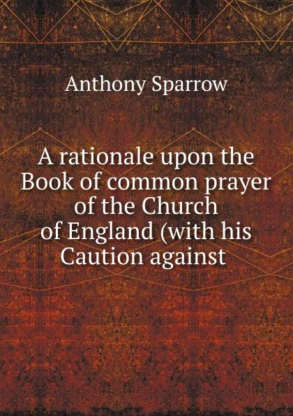 Обложка книги A rationale upon the Book of common prayer of the Church of England (with his Caution against ., Anthony Sparrow