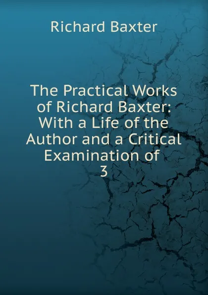 Обложка книги The Practical Works of Richard Baxter: With a Life of the Author and a Critical Examination of . 3, Richard Baxter