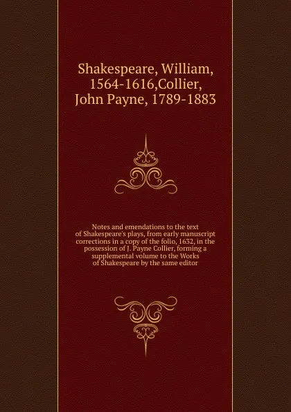 Обложка книги Notes and emendations to the text of Shakespeare.s plays, from early manuscript corrections in a copy of the folio, 1632, in the possession of J. Payne Collier, forming a supplemental volume to the Works of Shakespeare by the same editor, William Shakespeare