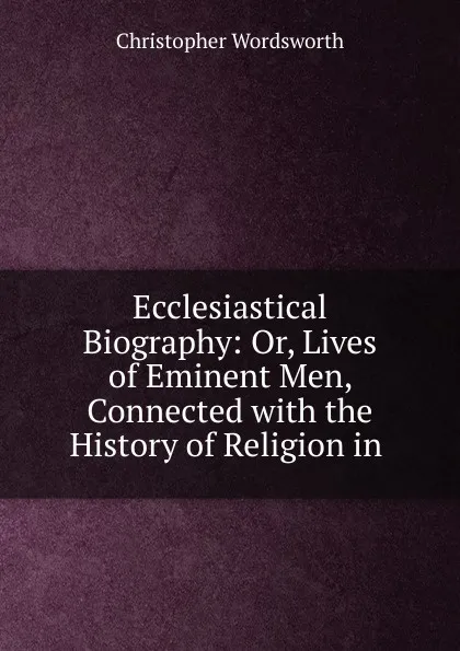 Обложка книги Ecclesiastical Biography: Or, Lives of Eminent Men, Connected with the History of Religion in ., Christopher Wordsworth