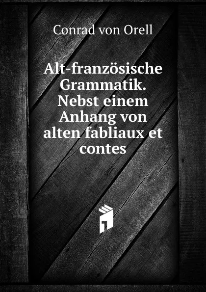 Обложка книги Alt-franzosische Grammatik. Nebst einem Anhang von alten fabliaux et contes, Conrad von Orell