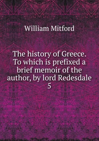 Обложка книги The history of Greece. To which is prefixed a brief memoir of the author, by lord Redesdale. 5, Mitford William