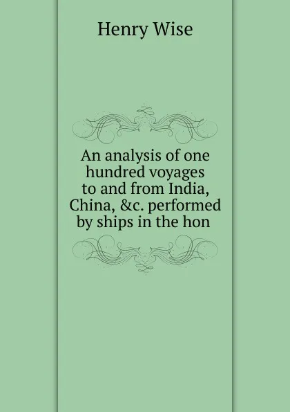 Обложка книги An analysis of one hundred voyages to and from India, China, .c. performed by ships in the hon ., Henry Wise