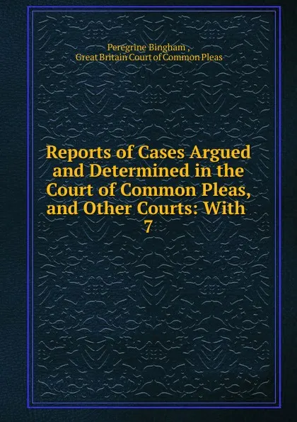 Обложка книги Reports of Cases Argued and Determined in the Court of Common Pleas, and Other Courts: With . 7, Peregrine Bingham