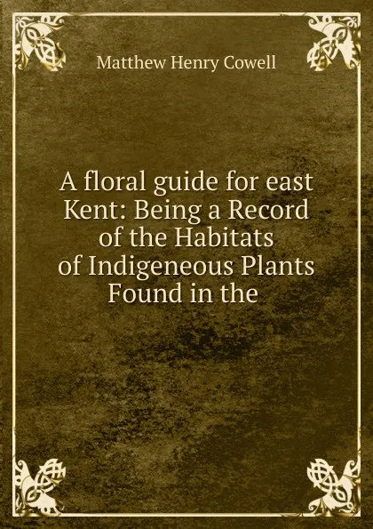 Обложка книги A floral guide for east Kent: Being a Record of the Habitats of Indigeneous Plants Found in the ., Matthew Henry Cowell