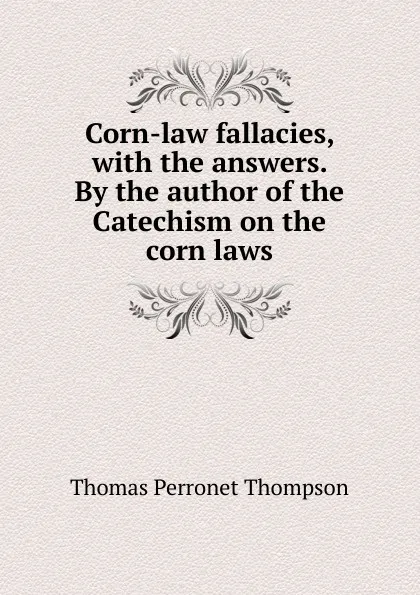 Обложка книги Corn-law fallacies, with the answers. By the author of the Catechism on the corn laws, Thomas Perronet Thompson