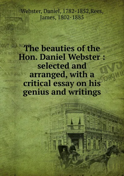 Обложка книги The beauties of the Hon. Daniel Webster : selected and arranged, with a critical essay on his genius and writings, Daniel Webster