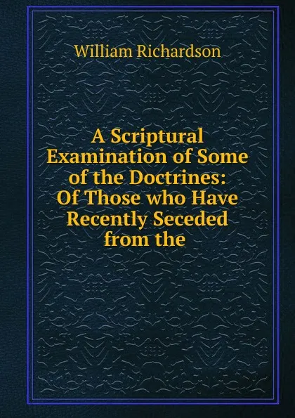 Обложка книги A Scriptural Examination of Some of the Doctrines: Of Those who Have Recently Seceded from the ., William Richardson