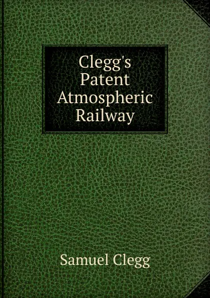 Обложка книги Clegg.s Patent Atmospheric Railway, Samuel Clegg