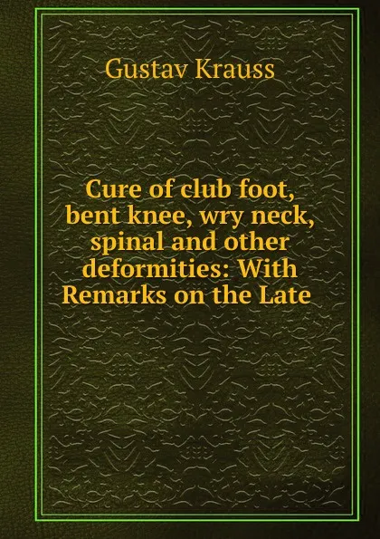 Обложка книги Cure of club foot, bent knee, wry neck, spinal and other deformities: With Remarks on the Late ., Gustav Krauss