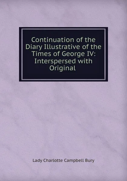 Обложка книги Continuation of the Diary Illustrative of the Times of George IV: Interspersed with Original ., Lady Charlotte Campbell Bury