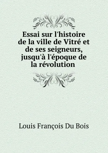 Обложка книги Essai sur l.histoire de la ville de Vitre et de ses seigneurs, jusqu.a l.epoque de la revolution ., Louis François Du Bois