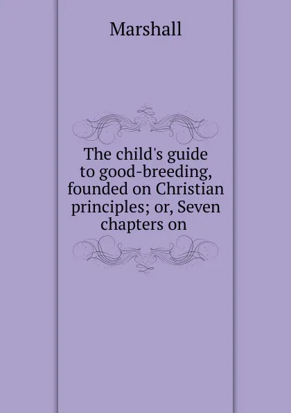 Обложка книги The child.s guide to good-breeding, founded on Christian principles; or, Seven chapters on ., Marshall