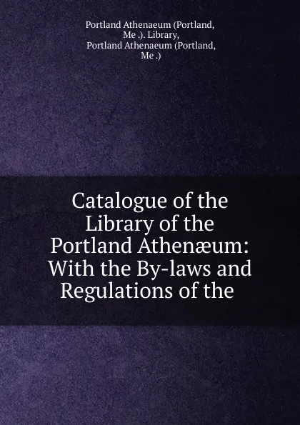 Обложка книги Catalogue of the Library of the Portland Athenaeum: With the By-laws and Regulations of the ., Portland